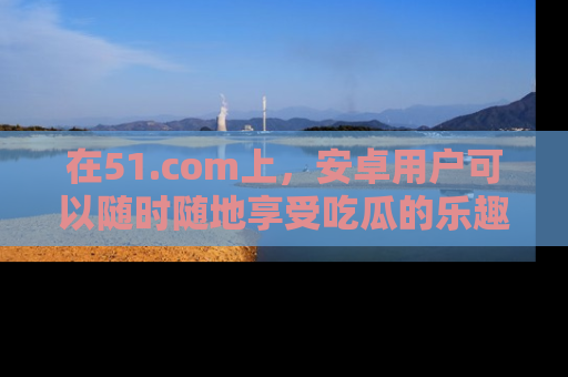 在51.com上，安卓用户可以随时随地享受吃瓜的乐趣！
