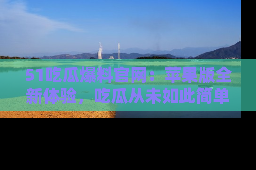 51吃瓜爆料官网：苹果版全新体验，吃瓜从未如此简单