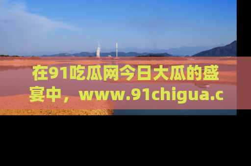 在91吃瓜网今日大瓜的盛宴中，www.91chigua.com带你领略每个让人咋舌的精彩故事！