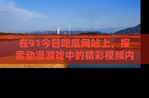 在91今日吃瓜网站上,探索动漫游戏中的精彩视频内容