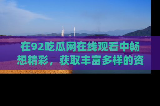 在92吃瓜网在线观看中畅想精彩,获取丰富多样的资源和app功能