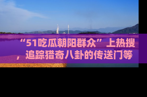 “51吃瓜朝阳群众”上热搜，追踪猎奇八卦的传送门等你点击！