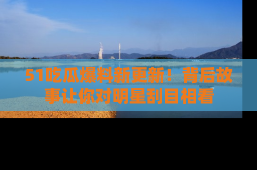 51吃瓜爆料新更新！背后故事让你对明星刮目相看