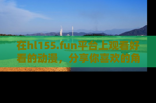 在hl155.fun平台上观看好看的动漫,分享你喜欢的角色和故事!