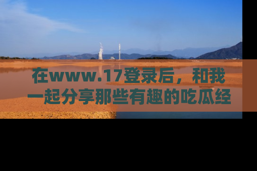 在www.17登录后,和我一起分享那些有趣的吃瓜经历吧!