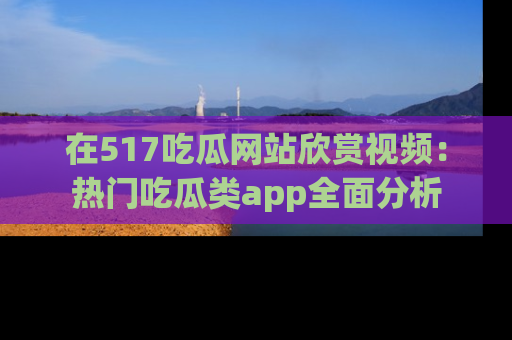 在517吃瓜网站欣赏视频:热门吃瓜类app全面分析
