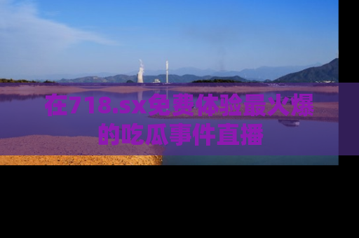 在718.sx免费体验最火爆的吃瓜事件直播