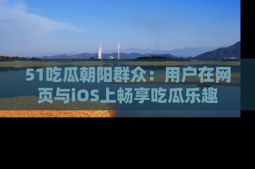 51吃瓜朝阳群众：用户在网页与iOS上畅享吃瓜乐趣