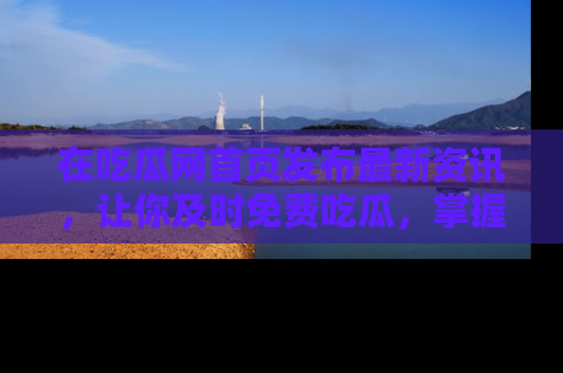 在吃瓜网首页发布最新资讯,让你及时免费吃瓜,掌握热点!