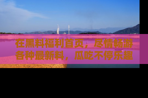 在黑料福利首页,尽情畅游各种最新料,瓜吃不停乐趣无穷!