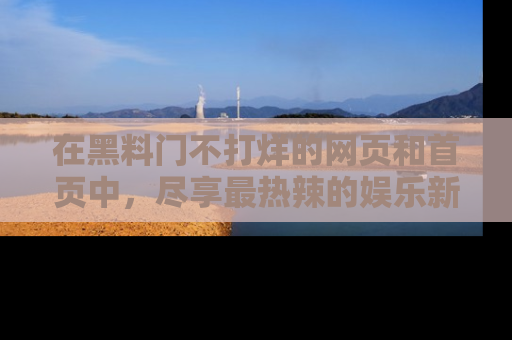 在黑料门不打烊的网页和首页中,尽享最热辣的娱乐新闻与八卦,快来围观!