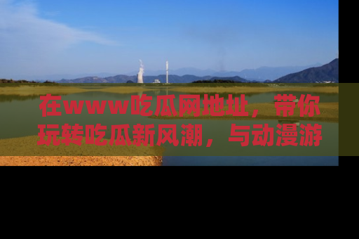 在www吃瓜网地址,带你玩转吃瓜新风潮,与动漫游戏角色共度精彩时光!