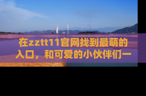 在zztt11官网找到最萌的入口,和可爱的小伙伴们一起吃瓜吧!