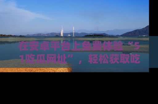 在安卓平台上免费体验“51吃瓜网址”,轻松获取吃瓜新鲜事!