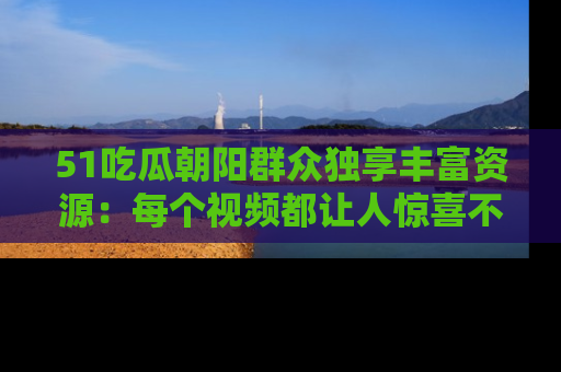 51吃瓜朝阳群众独享丰富资源：每个视频都让人惊喜不已！