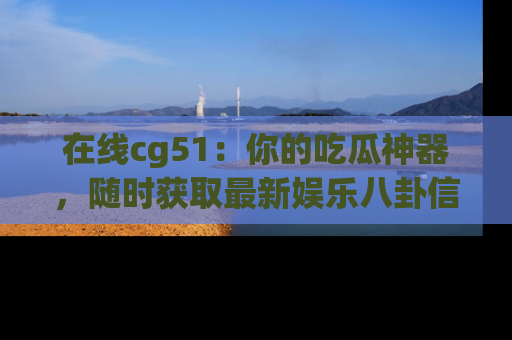 在线cg51:你的吃瓜神器,随时获取最新娱乐八卦信息。