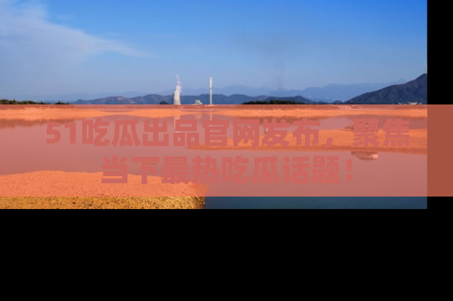 51吃瓜出品官网发布，聚焦当下最热吃瓜话题！