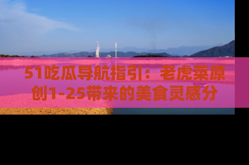 51吃瓜导航指引：老虎菜原创1-25带来的美食灵感分享