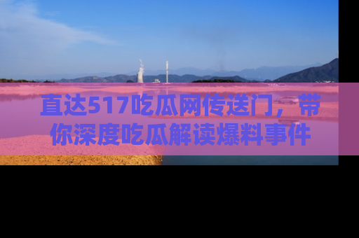 直达517吃瓜网传送门,带你深度吃瓜解读爆料事件