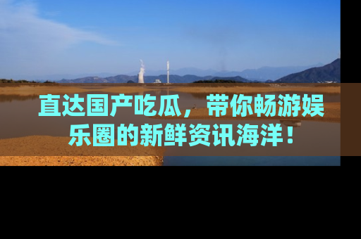 直达国产吃瓜,带你畅游娱乐圈的新鲜资讯海洋!