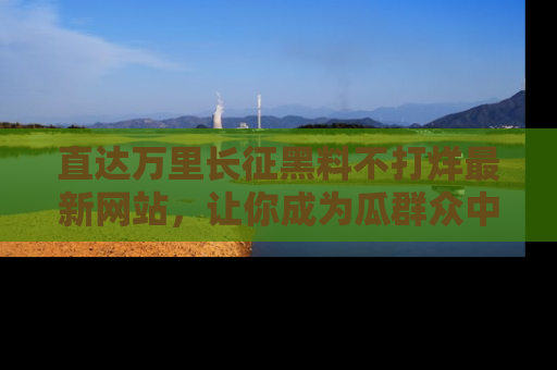 直达万里长征黑料不打烊最新网站,让你成为瓜群众中的资深吃瓜客!