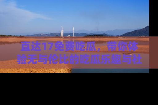 直达17免费吃瓜,带你体验无与伦比的吃瓜乐趣与社区互动