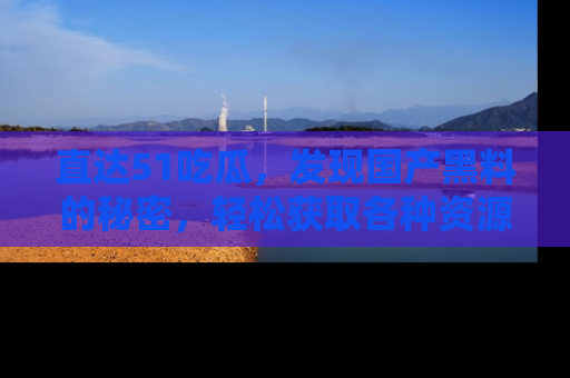 直达51吃瓜,发现国产黑料的秘密,轻松获取各种资源与资讯