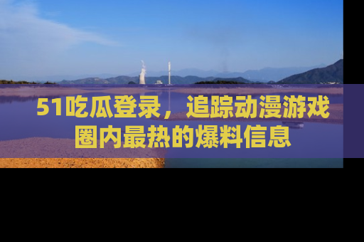51吃瓜登录，追踪动漫游戏圈内最热的爆料信息