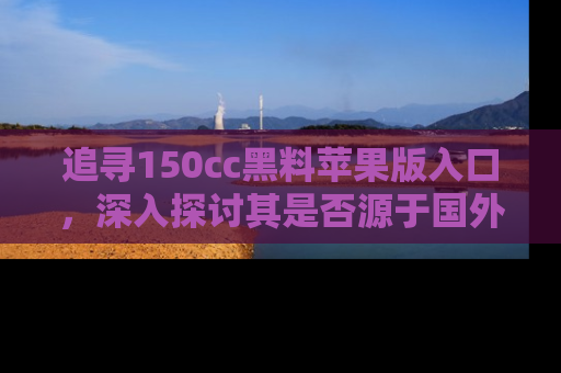 追寻150cc黑料苹果版入口,深入探讨其是否源于国外的传闻