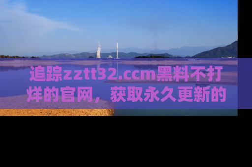 追踪zztt32.ccm黑料不打烊的官网,获取永久更新的娱乐圈内幕,做个资深吃瓜群众!