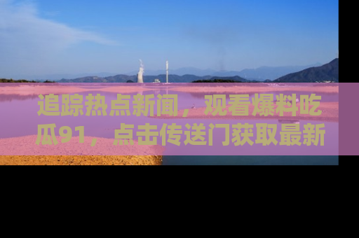 追踪热点新闻,观看爆料吃瓜91,点击传送门获取最新更新!