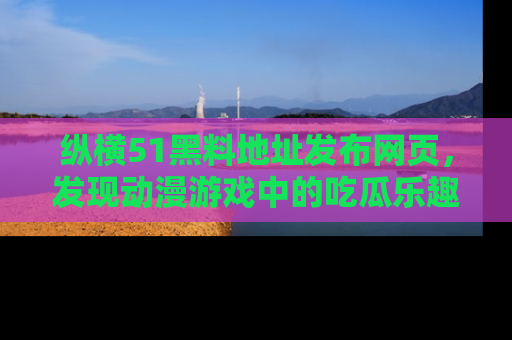 纵横51黑料地址发布网页,发现动漫游戏中的吃瓜乐趣