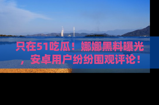 只在51吃瓜!娜娜黑料曝光,安卓用户纷纷围观评论!