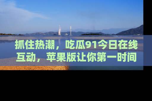 抓住热潮,吃瓜91今日在线互动,苹果版让你第一时间掌握信息!