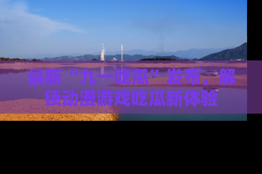 最新“九一吃瓜”发布,解锁动漫游戏吃瓜新体验