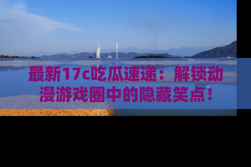 最新17c吃瓜速递:解锁动漫游戏圈中的隐藏笑点!