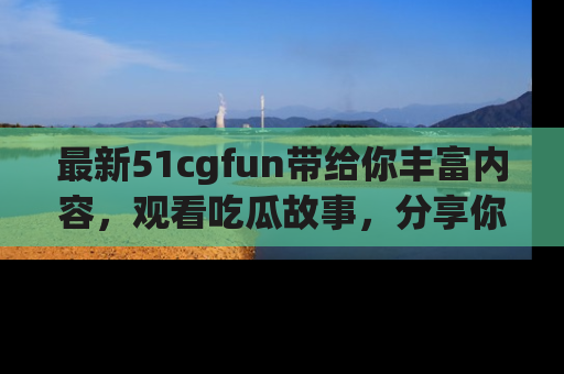 最新51cgfun带给你丰富内容,观看吃瓜故事,分享你的感受!