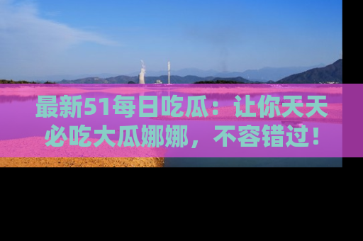 最新51每日吃瓜:让你天天必吃大瓜娜娜,不容错过!