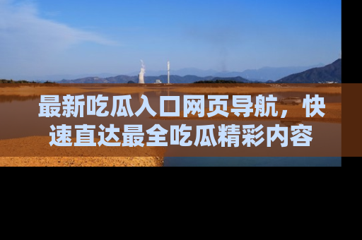 最新吃瓜入口网页导航,快速直达最全吃瓜精彩内容