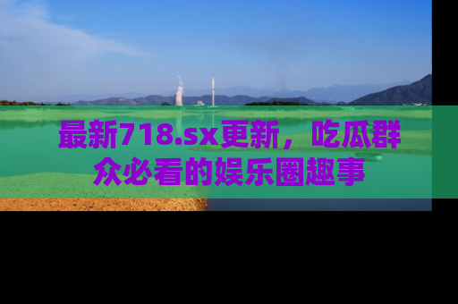最新718.sx更新,吃瓜群众必看的娱乐圈趣事