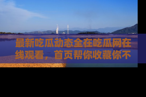 最新吃瓜动态全在吃瓜网在线观看,首页帮你收藏你不能错过的精彩!