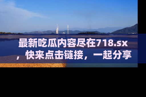最新吃瓜内容尽在718.sx,快来点击链接,一起分享那些精彩瞬间!