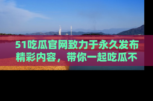 51吃瓜官网致力于永久发布精彩内容，带你一起吃瓜不停歇！