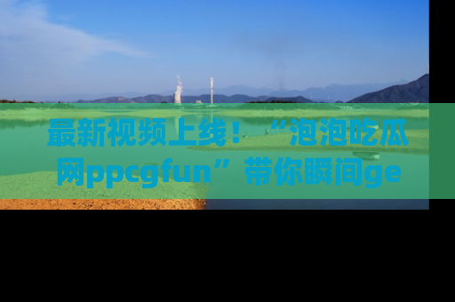 最新视频上线!“泡泡吃瓜网ppcgfun”带你瞬间get吃瓜圈的秘密