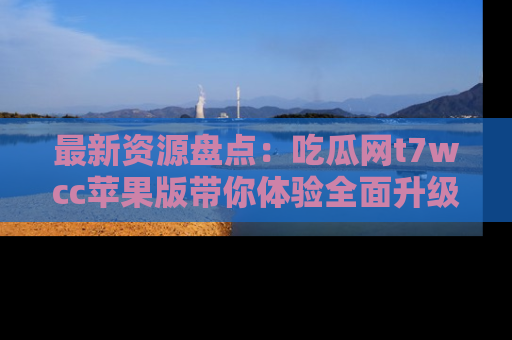 最新资源盘点:吃瓜网t7wcc苹果版带你体验全面升级