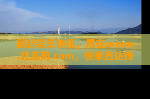 最新娱乐快讯,尽在www.吃瓜网.com,快来直达传送门收获惊喜吧!