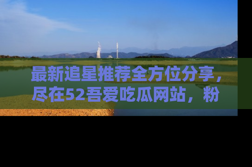 最新追星推荐全方位分享,尽在52吾爱吃瓜网站,粉丝必看